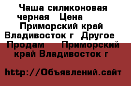 Чаша силиконовая черная › Цена ­ 700 - Приморский край, Владивосток г. Другое » Продам   . Приморский край,Владивосток г.